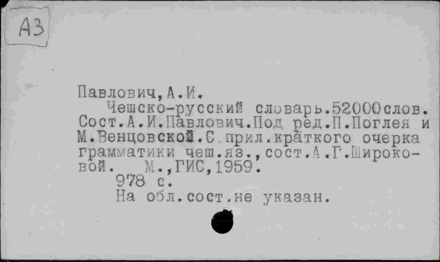 ﻿Павлович,А.И.
Чешско-русский словарь.52000слов Сост.А.И.Павлович.Под ред.П.Поглея М.ЧенцовскоЗ.С прил.краткого очерка грамматики чеш.яз.,сост.А.Г.Широковой. М.,ГИС,1959.
978 с.
На обл.сост.не указан.